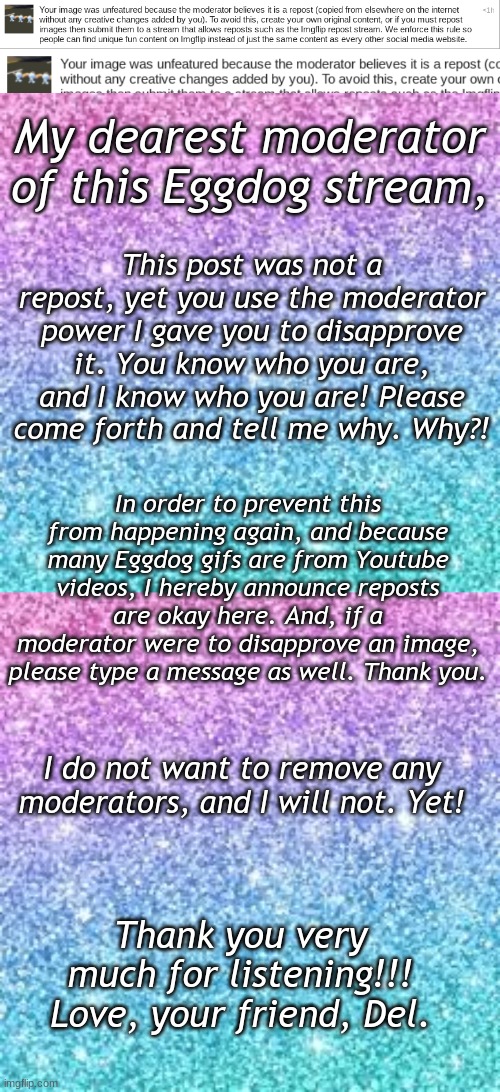 I am usually okay when someone disapproves my image, but this crosses a line | My dearest moderator of this Eggdog stream, This post was not a repost, yet you use the moderator power I gave you to disapprove it. You know who you are, and I know who you are! Please come forth and tell me why. Why?! In order to prevent this from happening again, and because many Eggdog gifs are from Youtube videos, I hereby announce reposts are okay here. And, if a moderator were to disapprove an image, please type a message as well. Thank you. I do not want to remove any moderators, and I will not. Yet! Thank you very much for listening!!! Love, your friend, Del. | image tagged in not naming but i do know who did it,cough,ahem | made w/ Imgflip meme maker