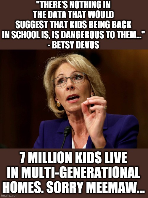 Betsy DeVos | "THERE’S NOTHING IN THE DATA THAT WOULD SUGGEST THAT KIDS BEING BACK IN SCHOOL IS, IS DANGEROUS TO THEM..."
- BETSY DEVOS; 7 MILLION KIDS LIVE IN MULTI-GENERATIONAL HOMES. SORRY MEEMAW... | image tagged in betsy devos | made w/ Imgflip meme maker