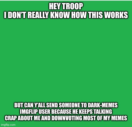 Did I ask right | HEY TROOP
I DON’T REALLY KNOW HOW THIS WORKS; BUT CAN Y’ALL SEND SOMEONE TO DARK-MEMES IMGFLIP USER BECAUSE HE KEEPS TALKING CRAP ABOUT ME AND DOWNVOTING MOST OF MY MEMES | image tagged in green screen | made w/ Imgflip meme maker