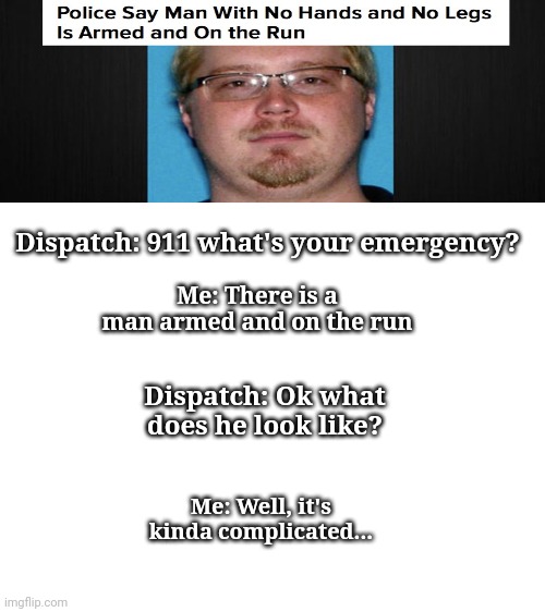 Police: why do I hear boss music? | Dispatch: 911 what's your emergency? Me: There is a man armed and on the run; Dispatch: Ok what does he look like? Me: Well, it's kinda complicated... | image tagged in blank white template,memes,100kpercentpurememes,funny,fun,florida man | made w/ Imgflip meme maker