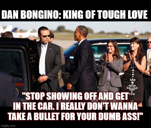 Dan Bongino with Barrack Obama | DAN BONGINO: KING OF TOUGH LOVE; "STOP SHOWING OFF AND GET IN THE CAR. I REALLY DON'T WANNA TAKE A BULLET FOR YOUR DUMB ASS!" | image tagged in dan bongino,barrack obama,secret service,showing off | made w/ Imgflip meme maker