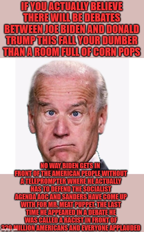 fat chance | IF YOU ACTUALLY BELIEVE THERE WILL BE DEBATES BETWEEN JOE BIDEN AND DONALD TRUMP THIS FALL YOUR DUMBER THAN A ROOM FULL OF CORN POPS; NO WAY BIDEN GETS IN  FRONT OF THE AMERICAN PEOPLE WITHOUT A TELEPROMPTER WHERE HE ACTUALLY HAS TO DEFEND THE SOCIALIST AGENDA AOC AND SANDERS HAVE COME UP WITH FOR MR. MEAT PUPPET. THE LAST TIME HE APPEARED IN A DEBATE HE WAS CALLED A RACIST IN FRONT OF 320 MILLION AMERICANS AND EVERYONE APPLAUDED | image tagged in joe biden,democrats,aoc,bernie sanders,socialism,2020 elections | made w/ Imgflip meme maker