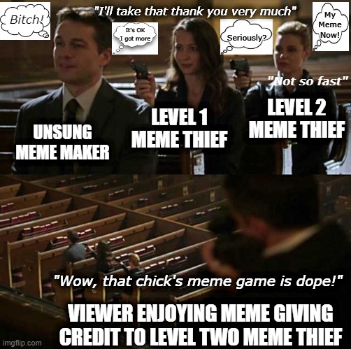 Multi-level Meme Thievery | "I'll take that thank you very much"; Bitch! My
Meme
Now! Seriously? It's OK
I got more; "Not so fast"; LEVEL 2 MEME THIEF; LEVEL 1 MEME THIEF; UNSUNG MEME MAKER; "Wow, that chick's meme game is dope!"; VIEWER ENJOYING MEME GIVING CREDIT TO LEVEL TWO MEME THIEF | image tagged in stick up,meme stealing,memethief,steal meme,stealing meme | made w/ Imgflip meme maker