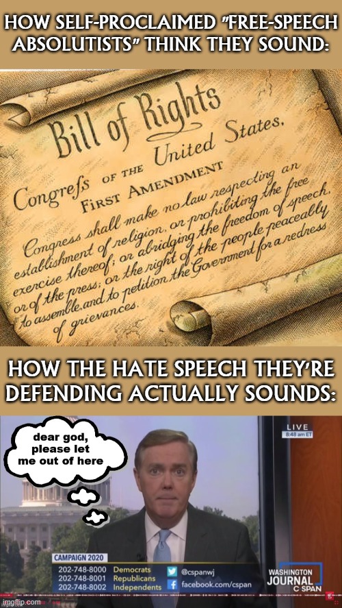 Ever turn on C-SPAN and subject yourself to a caller shouting hateful/conspiratorial nonsense at this poor schmuck? 'Nuff said. | HOW SELF-PROCLAIMED "FREE-SPEECH ABSOLUTISTS" THINK THEY SOUND:; HOW THE HATE SPEECH THEY'RE DEFENDING ACTUALLY SOUNDS: | image tagged in first amendment,c-span dear god please let me out of here,hate speech,free speech,freedom of speech,freedom of the press | made w/ Imgflip meme maker