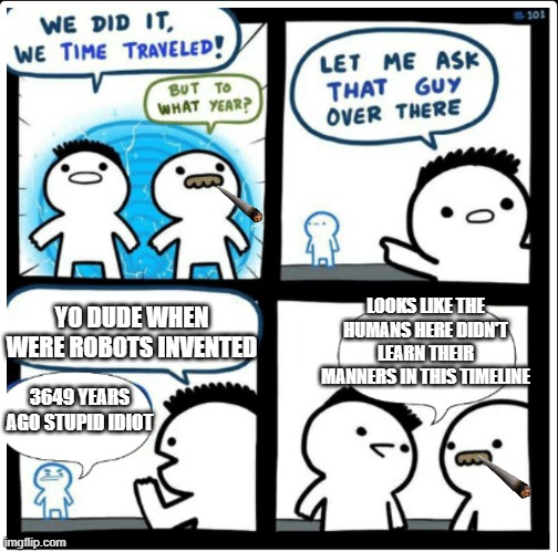 learn your manners pls | LOOKS LIKE THE HUMANS HERE DIDN'T LEARN THEIR MANNERS IN THIS TIMELINE; YO DUDE WHEN WERE ROBOTS INVENTED; 3649 YEARS AGO STUPID IDIOT | image tagged in time travel | made w/ Imgflip meme maker