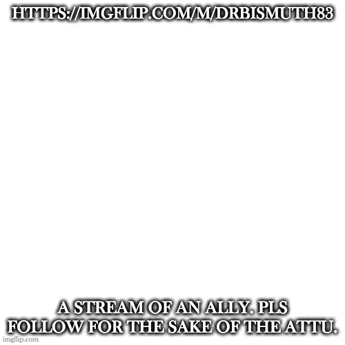 Blank Transparent Square Meme | HTTPS://IMGFLIP.COM/M/DRBISMUTH83; A STREAM OF AN ALLY. PLS FOLLOW FOR THE SAKE OF THE ATTU. | image tagged in memes,blank transparent square | made w/ Imgflip meme maker