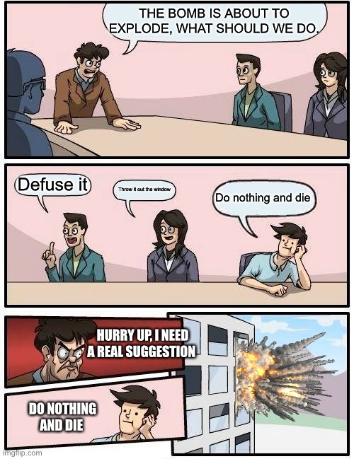 Boardroom Meeting Suggestion | THE BOMB IS ABOUT TO EXPLODE, WHAT SHOULD WE DO. Defuse it; Throw it out the window; Do nothing and die; HURRY UP, I NEED A REAL SUGGESTION; DO NOTHING AND DIE | image tagged in memes,boardroom meeting suggestion | made w/ Imgflip meme maker