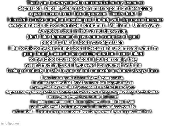 I really hope this helps anyone who needs it! :D | Thank you to everyone who commented on my lesson on depression... Captain_Scar made an amazing point on there giving a great reason to not fake depression. Thanks dude! :D
I decided to make one about reaching out for help with depression because everyone needs a bit of a reminder sometimes... Mainly me... Uhm anyway... As spoken about in fake vs real depression, (don't fake depression) I gave some examples of good people to talk to about your depression. 
I like to talk to my best friend about it because he understands what I'm going through, since he has a similar situation. I once talked to my school counselor about it, but personally, they weren't much help, but if you ever face yourself with the feeling of nobody to talk to, your school counselor is almost always there. If you have a good relationship with your parents, I'm almost positive that they'd be more than happy to help in any way that they can. But if your parents are the cause of your depression, try talking to them about it, and who knows, things might change for the better.
I mean, you always have me too, but since I'm going anonymous for these right now, it's a little hard. And you may not want to share personal information about your life with me but... There is always someone there for you even if you may not feel like it. | image tagged in blank white template | made w/ Imgflip meme maker