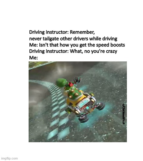gaming power | Driving Instructor: Remember, never tailgate other drivers while driving
Me: Isn't that how you get the speed boosts
Driving Instructor: What, no you're crazy
Me:; u/Chickens8Fruit | image tagged in mariokart | made w/ Imgflip meme maker