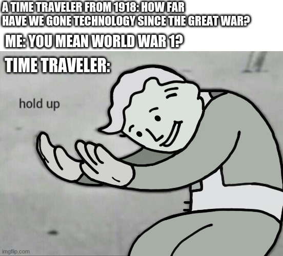 Time Traveler be like |  A TIME TRAVELER FROM 1918: HOW FAR HAVE WE GONE TECHNOLOGY SINCE THE GREAT WAR? ME: YOU MEAN WORLD WAR 1? TIME TRAVELER: | image tagged in wait hold up,ww1,time travel,1918,memes | made w/ Imgflip meme maker