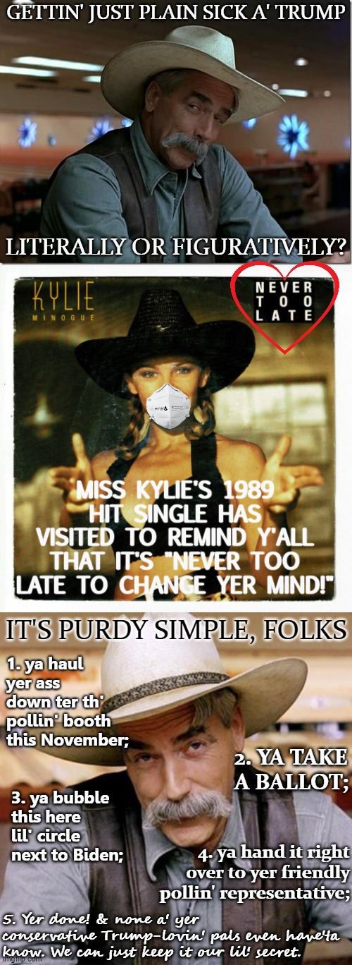 Jes' not feelin' it this November? It's never too late to leave the Trump cult! (With handy-dandy polling booth instructions) | GETTIN' JUST PLAIN SICK A' TRUMP; LITERALLY OR FIGURATIVELY? MISS KYLIE'S 1989 HIT SINGLE HAS VISITED TO REMIND Y'ALL THAT IT'S "NEVER TOO LATE TO CHANGE YER MIND!"; IT'S PURDY SIMPLE, FOLKS; 1. ya haul yer ass down ter th' pollin' booth this November;; 2. YA TAKE A BALLOT;; 3. ya bubble this here lil' circle next to Biden;; 4. ya hand it right over to yer friendly pollin' representative;; 5. Yer done! & none a' yer conservative Trump-lovin' pals even have'ta know. We can just keep it our lil' secret. | image tagged in sarcasm cowboy,kylie never too late album cover,covid-19,face mask,election 2020,never trump | made w/ Imgflip meme maker