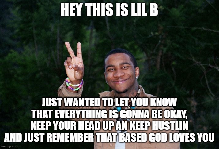 based god loves you | HEY THIS IS LIL B; JUST WANTED TO LET YOU KNOW THAT EVERYTHING IS GONNA BE OKAY, KEEP YOUR HEAD UP AN KEEP HUSTLIN AND JUST REMEMBER THAT BASED GOD LOVES YOU | image tagged in lil b,based,basegod,hip hop,rap,music | made w/ Imgflip meme maker