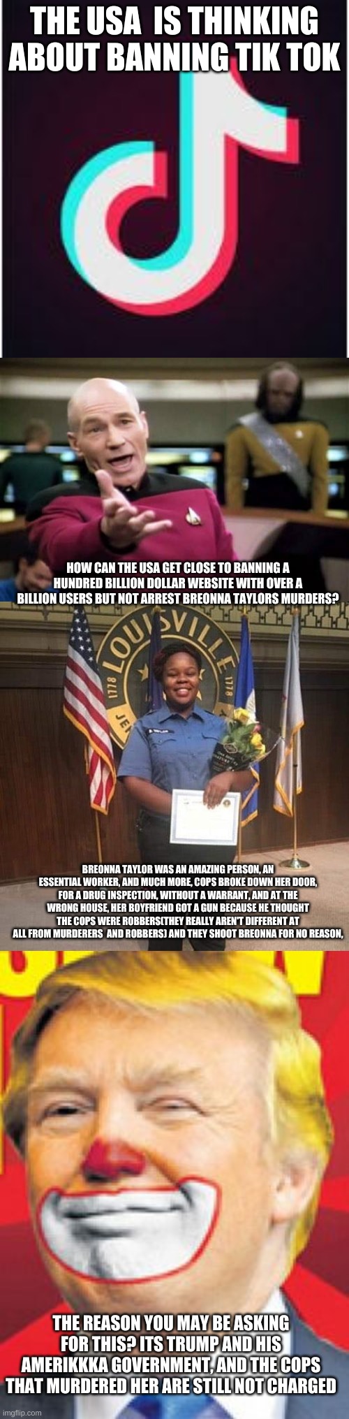 STRAIGHT UP FVCKING SHIT, WHY ARE THEY NOT IN JAIL, | THE USA  IS THINKING ABOUT BANNING TIK TOK; HOW CAN THE USA GET CLOSE TO BANNING A HUNDRED BILLION DOLLAR WEBSITE WITH OVER A BILLION USERS BUT NOT ARREST BREONNA TAYLORS MURDERS? BREONNA TAYLOR WAS AN AMAZING PERSON, AN ESSENTIAL WORKER, AND MUCH MORE, COPS BROKE DOWN HER DOOR, FOR A DRUG INSPECTION, WITHOUT A WARRANT, AND AT THE WRONG HOUSE, HER BOYFRIEND GOT A GUN BECAUSE HE THOUGHT THE COPS WERE ROBBERS(THEY REALLY AREN'T DIFFERENT AT ALL FROM MURDERERS  AND ROBBERS) AND THEY SHOOT BREONNA FOR NO REASON, THE REASON YOU MAY BE ASKING FOR THIS? ITS TRUMP AND HIS AMERIKKKA GOVERNMENT, AND THE COPS THAT MURDERED HER ARE STILL NOT CHARGED | image tagged in memes,picard wtf,donald trump the clown,tik tok,remember breonna taylor,repost this if you want | made w/ Imgflip meme maker
