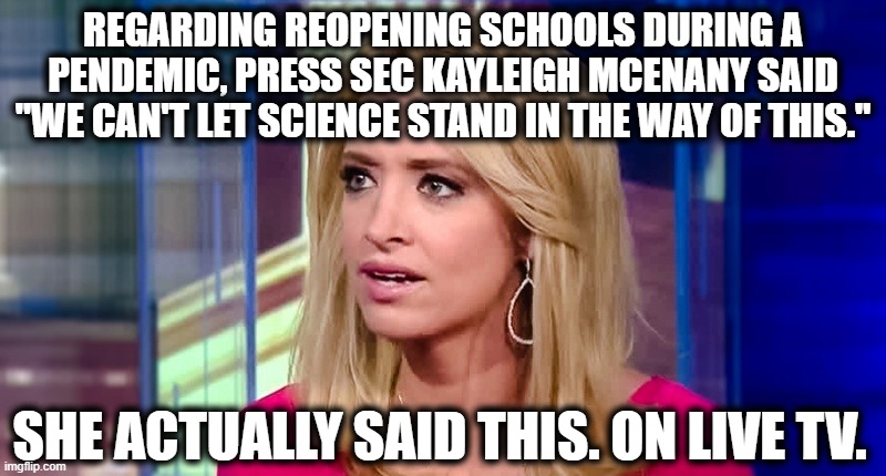 Remember, this is about the health of children | REGARDING REOPENING SCHOOLS DURING A PENDEMIC, PRESS SEC KAYLEIGH MCENANY SAID "WE CAN'T LET SCIENCE STAND IN THE WAY OF THIS."; SHE ACTUALLY SAID THIS. ON LIVE TV. | image tagged in kayleigh mcenany,donald trump,press secretary,science,covid-19,pandemic | made w/ Imgflip meme maker