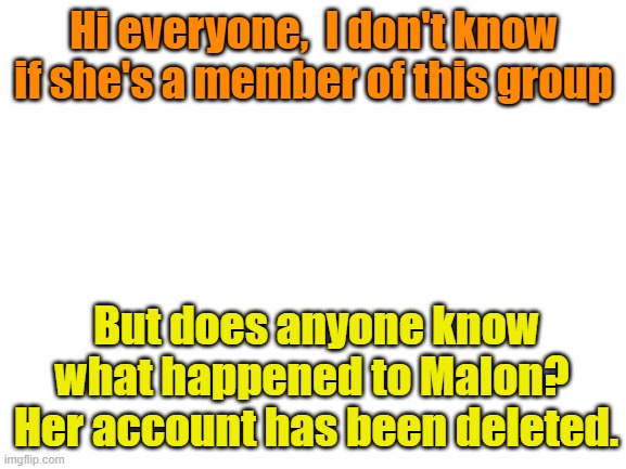 Blank White Template | Hi everyone,  I don't know if she's a member of this group; But does anyone know what happened to Malon?  Her account has been deleted. | image tagged in blank white template | made w/ Imgflip meme maker