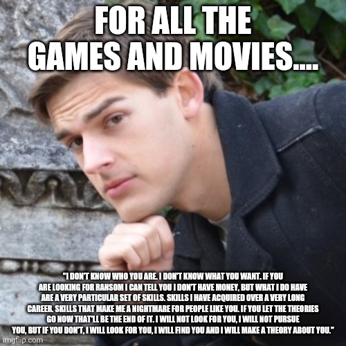 MatPat | FOR ALL THE GAMES AND MOVIES.... "I DON'T KNOW WHO YOU ARE. I DON'T KNOW WHAT YOU WANT. IF YOU ARE LOOKING FOR RANSOM I CAN TELL YOU I DON'T HAVE MONEY, BUT WHAT I DO HAVE ARE A VERY PARTICULAR SET OF SKILLS. SKILLS I HAVE ACQUIRED OVER A VERY LONG CAREER. SKILLS THAT MAKE ME A NIGHTMARE FOR PEOPLE LIKE YOU. IF YOU LET THE THEORIES GO NOW THAT'LL BE THE END OF IT. I WILL NOT LOOK FOR YOU, I WILL NOT PURSUE YOU, BUT IF YOU DON'T, I WILL LOOK FOR YOU, I WILL FIND YOU AND I WILL MAKE A THEORY ABOUT YOU." | image tagged in matpat | made w/ Imgflip meme maker