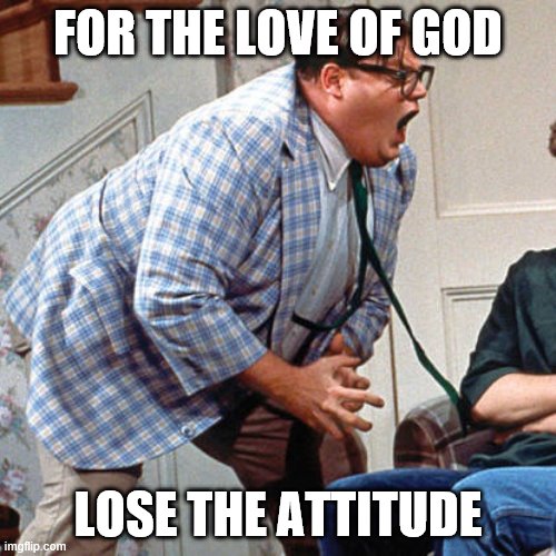 Chris Farley For the love of god | FOR THE LOVE OF GOD; LOSE THE ATTITUDE | image tagged in chris farley for the love of god | made w/ Imgflip meme maker