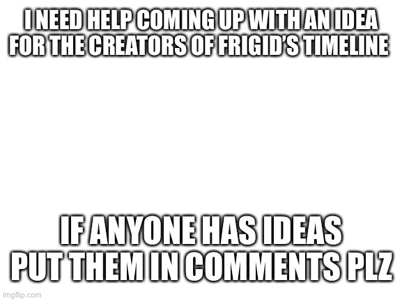 Power time | I NEED HELP COMING UP WITH AN IDEA FOR THE CREATORS OF FRIGID’S TIMELINE; IF ANYONE HAS IDEAS PUT THEM IN COMMENTS PLZ | image tagged in blank white template,im an idiot,i suck,i suck x2,i am a complete lunatic,im dead inside | made w/ Imgflip meme maker