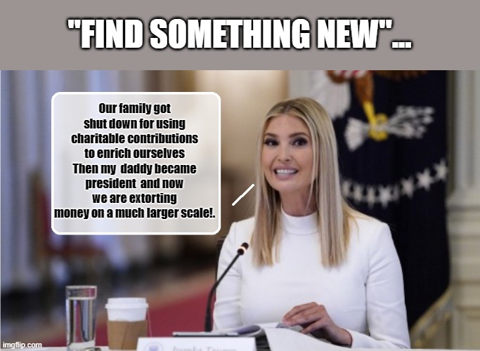 Glass Half Full ??? | "FIND SOMETHING NEW"... Our family got shut down for using charitable contributions to enrich ourselves Then my  daddy became president  and now we are extorting money on a much larger scale!. | image tagged in ivanka trump,moron,donald trump is an idiot,clueless | made w/ Imgflip meme maker