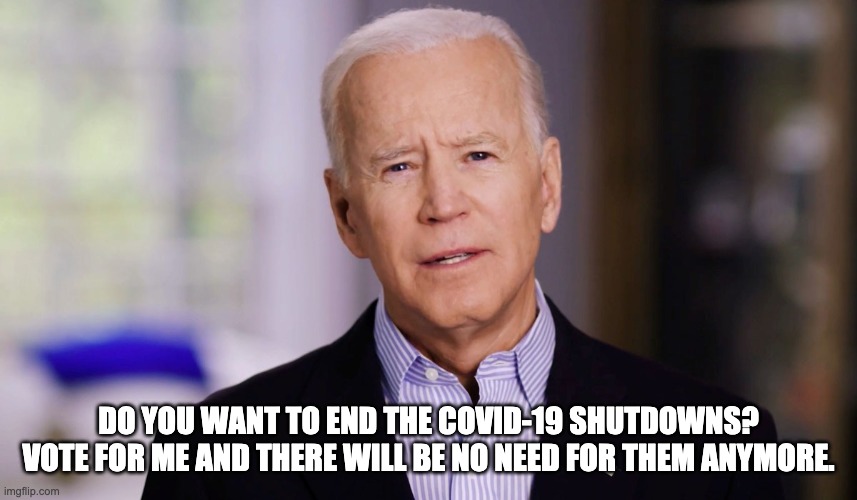 Joe Biden = no more covid-19 lockdowns | DO YOU WANT TO END THE COVID-19 SHUTDOWNS? VOTE FOR ME AND THERE WILL BE NO NEED FOR THEM ANYMORE. | image tagged in joe biden 2020 | made w/ Imgflip meme maker