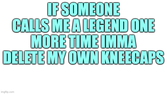 No seriously I will if that's what it takes | IF SOMEONE CALLS ME A LEGEND ONE MORE TIME IMMA DELETE MY OWN KNEECAPS | image tagged in transparent | made w/ Imgflip meme maker