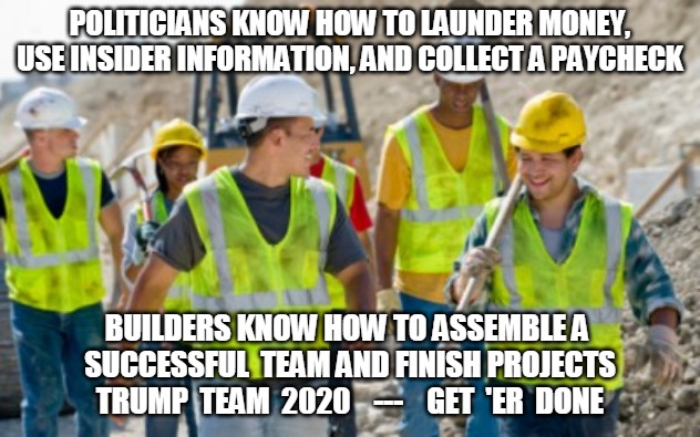 Trump Team 2020 | POLITICIANS KNOW HOW TO LAUNDER MONEY, USE INSIDER INFORMATION, AND COLLECT A PAYCHECK; BUILDERS KNOW HOW TO ASSEMBLE A 
SUCCESSFUL  TEAM AND FINISH PROJECTS
TRUMP  TEAM  2020    ---    GET  'ER  DONE | image tagged in launder money,paycheck,builder,project,politics,trump | made w/ Imgflip meme maker