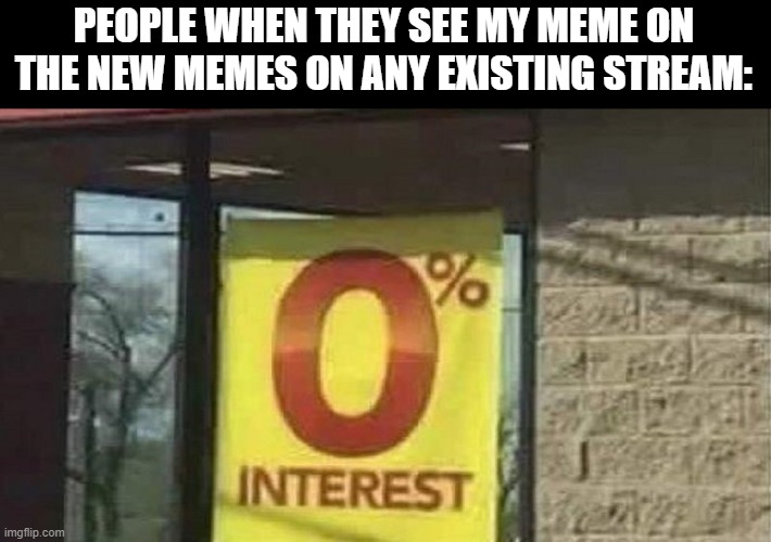 0 interest | PEOPLE WHEN THEY SEE MY MEME ON THE NEW MEMES ON ANY EXISTING STREAM: | image tagged in 0 interest | made w/ Imgflip meme maker