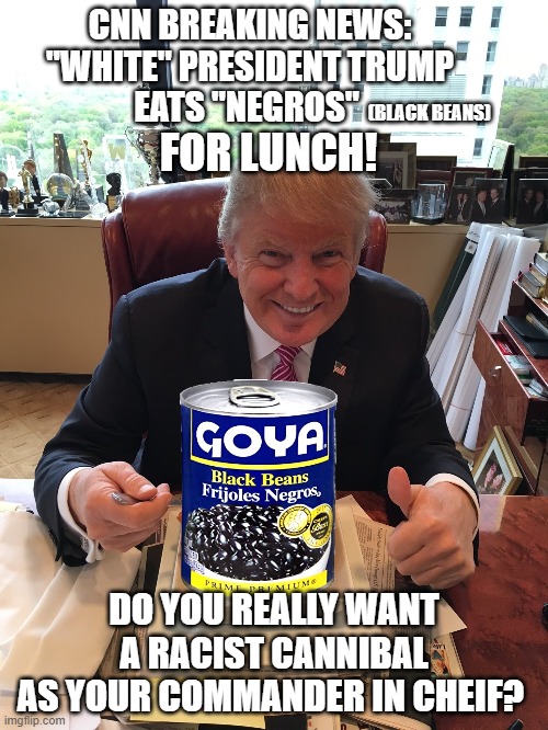 Bean there done that | CNN BREAKING NEWS:
"WHITE" PRESIDENT TRUMP
EATS "NEGROS"; (BLACK BEANS); FOR LUNCH! DO YOU REALLY WANT A RACIST CANNIBAL
AS YOUR COMMANDER IN CHEIF? | image tagged in trump,eating | made w/ Imgflip meme maker