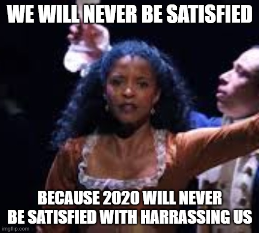 WE WILL NEVER BE SATISFIED BECAUSE 2020 WILL NEVER BE SATISFIED WITH HARRASSING US | made w/ Imgflip meme maker