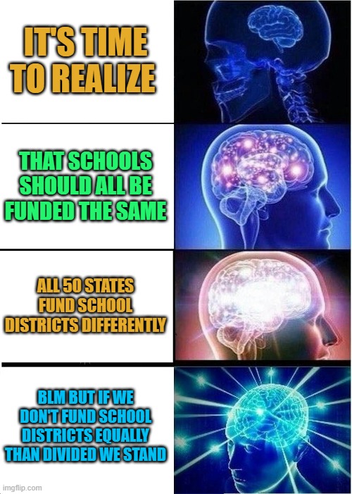 Expanding Brain | IT'S TIME TO REALIZE; THAT SCHOOLS SHOULD ALL BE FUNDED THE SAME; ALL 50 STATES FUND SCHOOL DISTRICTS DIFFERENTLY; BLM BUT IF WE DON'T FUND SCHOOL DISTRICTS EQUALLY THAN DIVIDED WE STAND | image tagged in memes,expanding brain | made w/ Imgflip meme maker