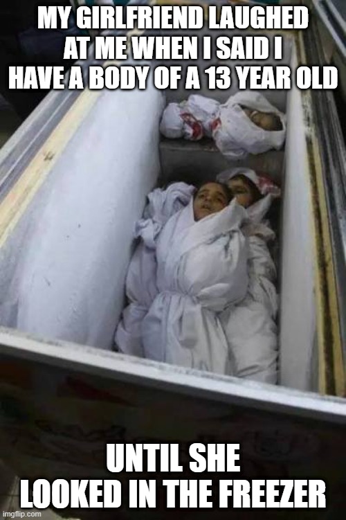 No Laughing Matter Hun | MY GIRLFRIEND LAUGHED AT ME WHEN I SAID I HAVE A BODY OF A 13 YEAR OLD; UNTIL SHE LOOKED IN THE FREEZER | image tagged in dark humor | made w/ Imgflip meme maker