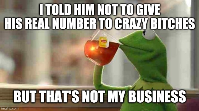 Kermit sipping tea | I TOLD HIM NOT TO GIVE HIS REAL NUMBER TO CRAZY BITCHES; BUT THAT'S NOT MY BUSINESS | image tagged in kermit sipping tea | made w/ Imgflip meme maker