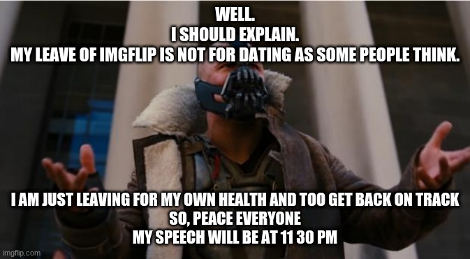 Bane Speech | WELL.
I SHOULD EXPLAIN.
MY LEAVE OF IMGFLIP IS NOT FOR DATING AS SOME PEOPLE THINK. I AM JUST LEAVING FOR MY OWN HEALTH AND TOO GET BACK ON TRACK
SO, PEACE EVERYONE
MY SPEECH WILL BE AT 11 30 PM | image tagged in bane speech | made w/ Imgflip meme maker