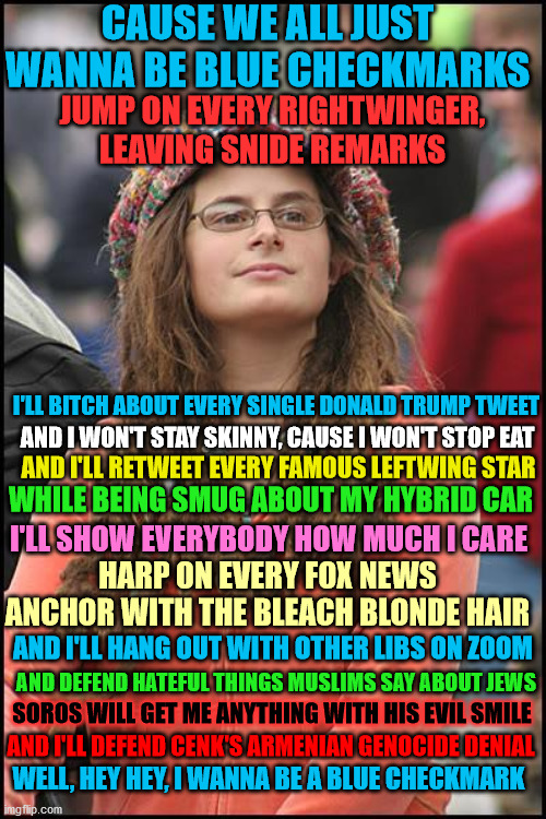 College Liberal |  CAUSE WE ALL JUST WANNA BE BLUE CHECKMARKS; JUMP ON EVERY RIGHTWINGER, LEAVING SNIDE REMARKS; I'LL BITCH ABOUT EVERY SINGLE DONALD TRUMP TWEET; AND I WON'T STAY SKINNY, CAUSE I WON'T STOP EAT; AND I'LL RETWEET EVERY FAMOUS LEFTWING STAR; WHILE BEING SMUG ABOUT MY HYBRID CAR; I'LL SHOW EVERYBODY HOW MUCH I CARE; HARP ON EVERY FOX NEWS ANCHOR WITH THE BLEACH BLONDE HAIR; AND I'LL HANG OUT WITH OTHER LIBS ON ZOOM; AND DEFEND HATEFUL THINGS MUSLIMS SAY ABOUT JEWS; SOROS WILL GET ME ANYTHING WITH HIS EVIL SMILE; AND I'LL DEFEND CENK'S ARMENIAN GENOCIDE DENIAL; WELL, HEY HEY, I WANNA BE A BLUE CHECKMARK | image tagged in memes,college liberal,leftist,twitter,nickelback,parody | made w/ Imgflip meme maker