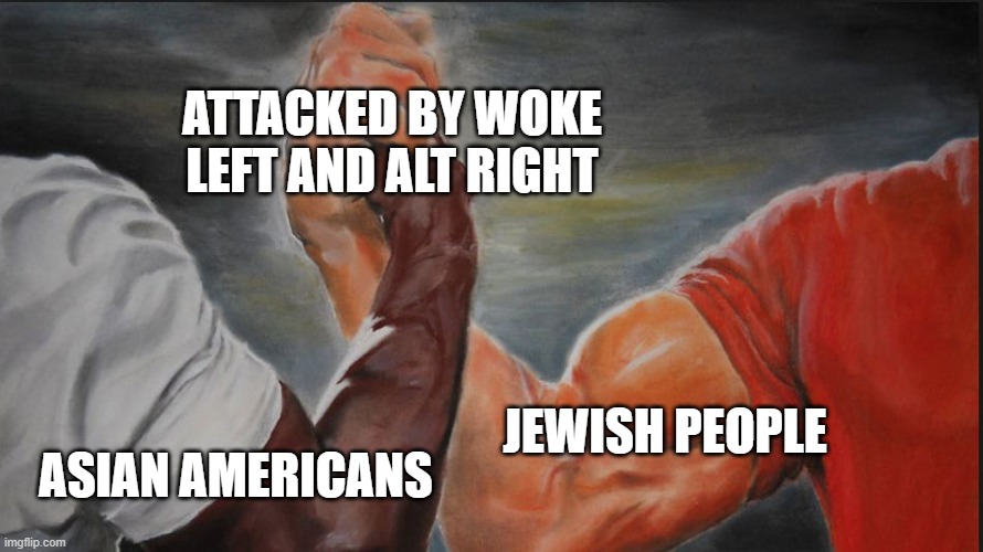 Black White Arms | ATTACKED BY WOKE LEFT AND ALT RIGHT; JEWISH PEOPLE; ASIAN AMERICANS | image tagged in black white arms | made w/ Imgflip meme maker