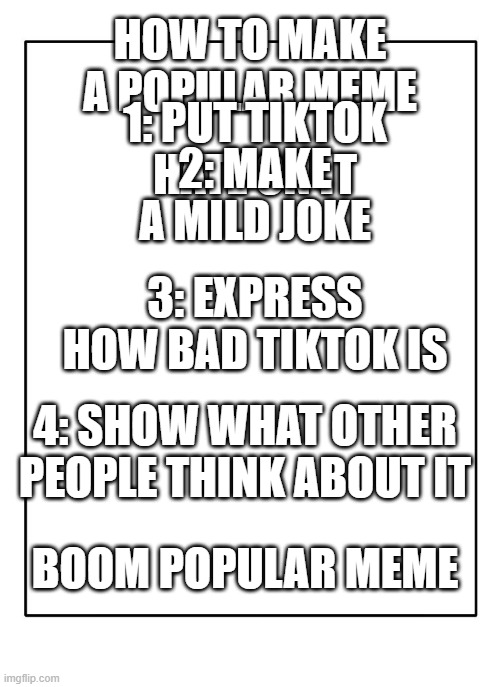 tiktok | HOW TO MAKE A POPULAR MEME; 1: PUT TIKTOK HATE ON IT; 2: MAKE A MILD JOKE; 3: EXPRESS HOW BAD TIKTOK IS; 4: SHOW WHAT OTHER PEOPLE THINK ABOUT IT; BOOM POPULAR MEME | image tagged in tiktok | made w/ Imgflip meme maker