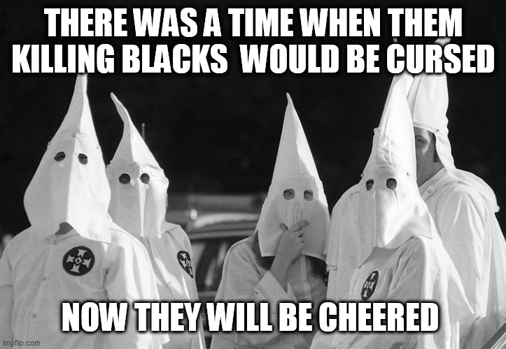 Ku Klux Klan | THERE WAS A TIME WHEN THEM KILLING BLACKS  WOULD BE CURSED; NOW THEY WILL BE CHEERED | image tagged in ku klux klan | made w/ Imgflip meme maker