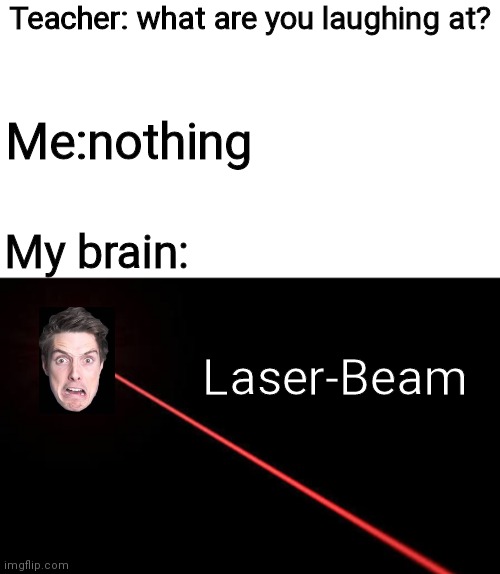 Another one... | Teacher: what are you laughing at? Me:nothing; My brain:; Laser-Beam | image tagged in blank white template | made w/ Imgflip meme maker