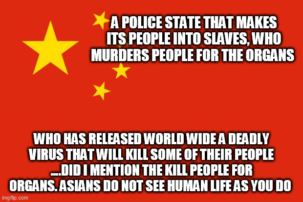 china flag | A POLICE STATE THAT MAKES ITS PEOPLE INTO SLAVES, WHO MURDERS PEOPLE FOR THE ORGANS; WHO HAS RELEASED WORLD WIDE A DEADLY VIRUS THAT WILL KILL SOME OF THEIR PEOPLE ....DID I MENTION THE KILL PEOPLE FOR ORGANS. ASIANS DO NOT SEE HUMAN LIFE AS YOU DO | image tagged in china flag | made w/ Imgflip meme maker