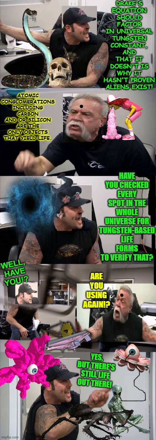 Not Today, Pal, Not Today! | DRAKE'S EQUATION SHOULD FACTOR IN UNIVERSAL TUNGSTEN CONSTANT, AND THAT IT DOESN'T IS WHY IT HASN'T PROVEN ALIENS EXIST! ATOMIC CONGLOMERATIONS INCLUDING CARBON AND OR SILICON ARE THE ONLY OBJECTS THAT YIELD LIFE. HAVE YOU CHECKED EVERY SPOT IN THE WHOLE UNIVERSE FOR TUNGSTEN-BASED LIFE FORMS TO VERIFY THAT? WELL, HAVE YOU!? ARE YOU USING AGAIN!? YES, BUT THERE'S STILL LIFE OUT THERE! | image tagged in not today pal not today | made w/ Imgflip meme maker