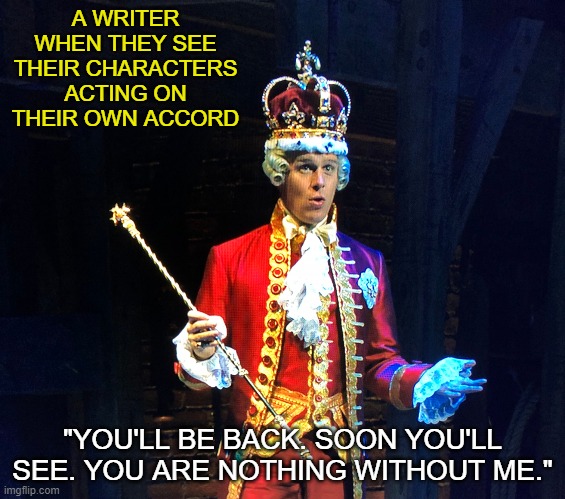 King George | A WRITER WHEN THEY SEE THEIR CHARACTERS ACTING ON THEIR OWN ACCORD; "YOU'LL BE BACK. SOON YOU'LL SEE. YOU ARE NOTHING WITHOUT ME." | image tagged in king george | made w/ Imgflip meme maker