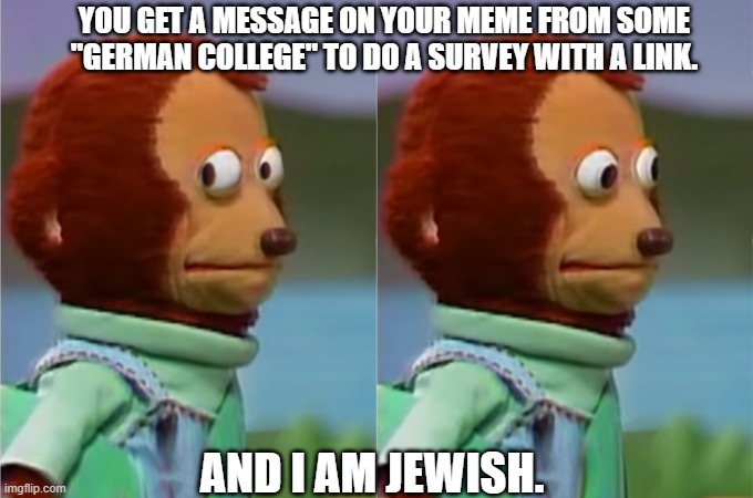 Uh sig HELL NO | YOU GET A MESSAGE ON YOUR MEME FROM SOME "GERMAN COLLEGE" TO DO A SURVEY WITH A LINK. AND I AM JEWISH. | image tagged in nervous monkey hd | made w/ Imgflip meme maker