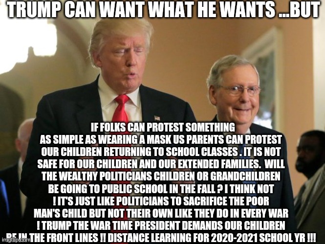 trump mcconnell | TRUMP CAN WANT WHAT HE WANTS ...BUT; IF FOLKS CAN PROTEST SOMETHING AS SIMPLE AS WEARING A MASK US PARENTS CAN PROTEST OUR CHILDREN RETURNING TO SCHOOL CLASSES . IT IS NOT SAFE FOR OUR CHILDREN AND OUR EXTENDED FAMILIES.  WILL THE WEALTHY POLITICIANS CHILDREN OR GRANDCHILDREN BE GOING TO PUBLIC SCHOOL IN THE FALL ? I THINK NOT ! IT'S JUST LIKE POLITICIANS TO SACRIFICE THE POOR MAN'S CHILD BUT NOT THEIR OWN LIKE THEY DO IN EVERY WAR ! TRUMP THE WAR TIME PRESIDENT DEMANDS OUR CHILDREN BE IN THE FRONT LINES !! DISTANCE LEARNING FOR 2020-2021 SCHOOL YR !!! | image tagged in trump mcconnell,covid-19,trump,mcconnell,biden,school | made w/ Imgflip meme maker