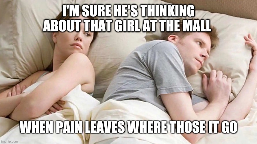 I Bet He's Thinking About Other Women | I'M SURE HE'S THINKING ABOUT THAT GIRL AT THE MALL; WHEN PAIN LEAVES WHERE THOSE IT GO | image tagged in i bet he's thinking about other women | made w/ Imgflip meme maker