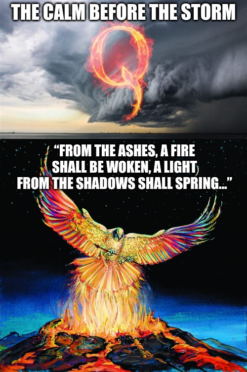 Q - The calm before the storm | THE CALM BEFORE THE STORM; “FROM THE ASHES, A FIRE SHALL BE WOKEN, A LIGHT FROM THE SHADOWS SHALL SPRING…” | image tagged in q | made w/ Imgflip meme maker