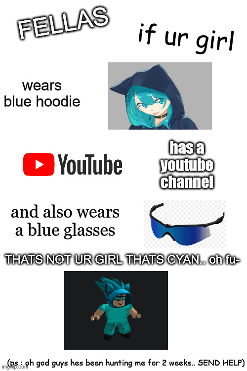 SEND HELP PLEASE | if ur girl; FELLAS; wears blue hoodie; has a youtube channel; and also wears a blue glasses; THATS NOT UR GIRL THATS CYAN.. oh fu-; (ps : oh god guys hes been hunting me for 2 weeks.. SEND HELP) | image tagged in blank white template,memes | made w/ Imgflip meme maker