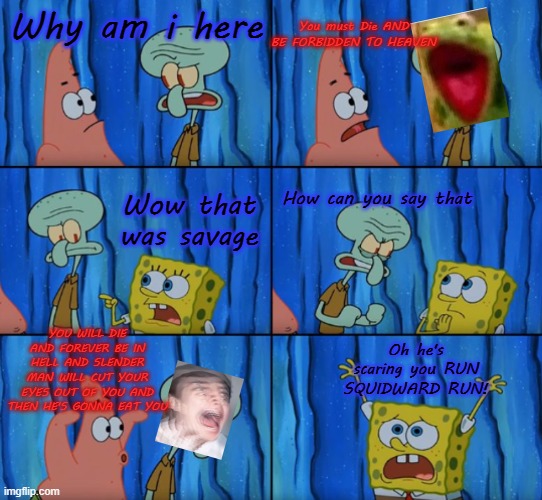 Stop it Patrick, you're scaring him! (Correct text boxes) | You must Die AND BE FORBIDDEN TO HEAVEN; Why am i here; Wow that was savage; How can you say that; YOU WILL DIE AND FOREVER BE IN HELL AND SLENDER MAN WILL CUT YOUR EYES OUT OF YOU AND THEN HE'S GONNA EAT YOU; Oh he's scaring you RUN SQUIDWARD RUN! | image tagged in stop it patrick you're scaring him correct text boxes | made w/ Imgflip meme maker