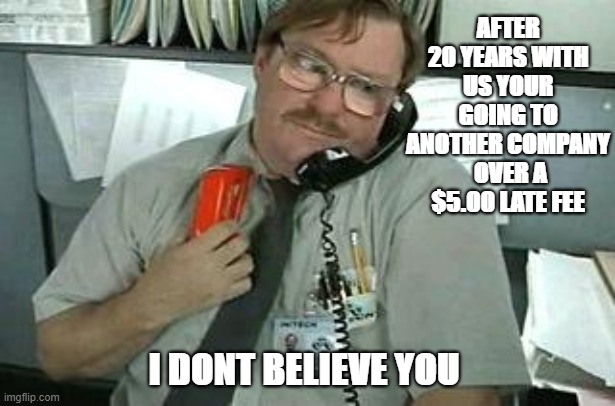Office I dont Believe you | AFTER 20 YEARS WITH US YOUR GOING TO ANOTHER COMPANY  OVER A $5.00 LATE FEE; I DONT BELIEVE YOU | image tagged in office space stapler customer service,the office,customer service,funny memes | made w/ Imgflip meme maker