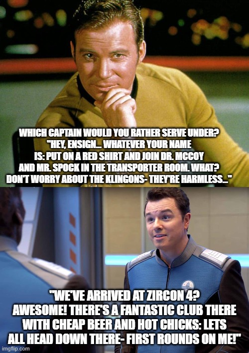 Star Trek vs. The Orville | WHICH CAPTAIN WOULD YOU RATHER SERVE UNDER?
"HEY, ENSIGN... WHATEVER YOUR NAME IS: PUT ON A RED SHIRT AND JOIN DR. MCCOY AND MR. SPOCK IN THE TRANSPORTER ROOM. WHAT? DON'T WORRY ABOUT THE KLINGONS- THEY'RE HARMLESS..."; "WE'VE ARRIVED AT ZIRCON 4? AWESOME! THERE'S A FANTASTIC CLUB THERE WITH CHEAP BEER AND HOT CHICKS: LETS ALL HEAD DOWN THERE- FIRST ROUNDS ON ME!" | image tagged in fun | made w/ Imgflip meme maker