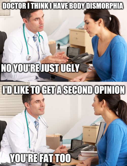 doctor talking to patient | DOCTOR I THINK I HAVE BODY DISMORPHIA; NO YOU'RE JUST UGLY; I'D LIKE TO GET A SECOND OPINION; YOU'RE FAT TOO | image tagged in doctor talking to patient | made w/ Imgflip meme maker
